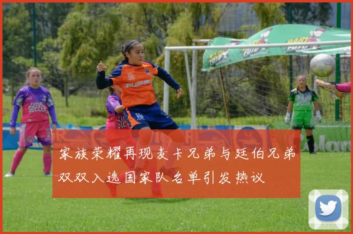 家族荣耀再现麦卡兄弟与廷伯兄弟双双入选国家队名单引发热议