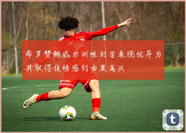 希罗赞鲍威尔训练刻苦表现优异为其取得佳绩感到由衷高兴