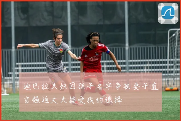 迪巴拉夫妇因孩子名字争执妻子直言强迫丈夫接受我的选择