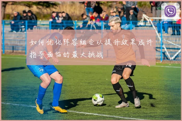如何优化阵容组合以提升效果成许指导面临的最大挑战