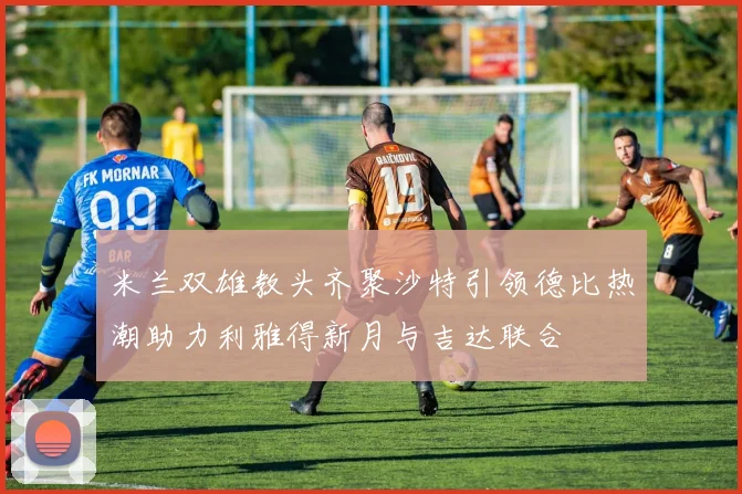 米兰双雄教头齐聚沙特引领德比热潮助力利雅得新月与吉达联合