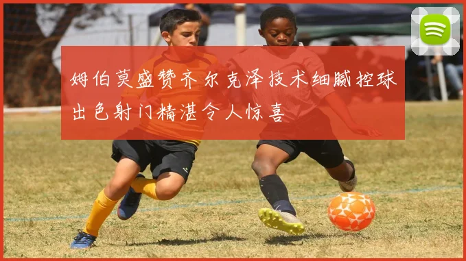 姆伯莫盛赞齐尔克泽技术细腻控球出色射门精湛令人惊喜