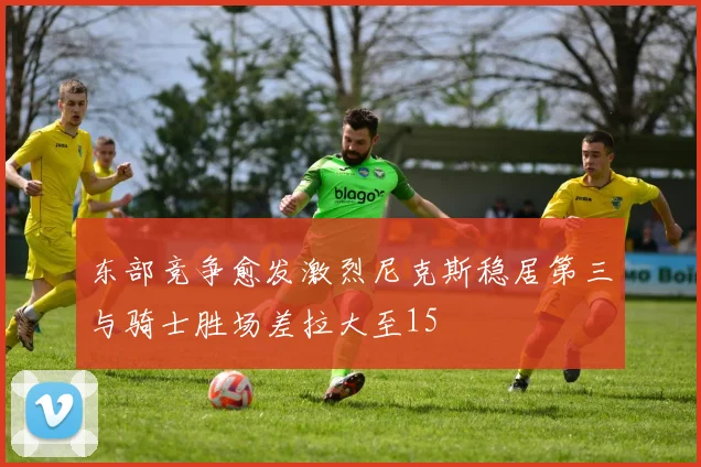 东部竞争愈发激烈尼克斯稳居第三与骑士胜场差拉大至15