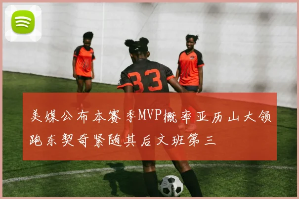 美媒公布本赛季MVP概率亚历山大领跑东契奇紧随其后文班第三
