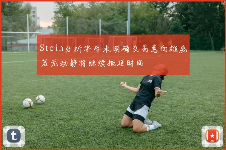 Stein分析字母未明确交易意向雄鹿若无动静将继续拖延时间