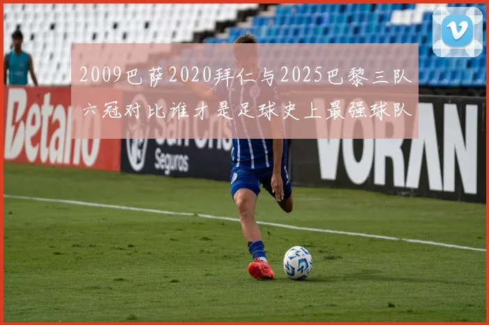 2009巴萨2020拜仁与2025巴黎三队六冠对比谁才是足球史上最强球队