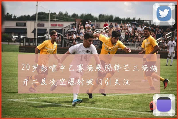 20岁彭啸中乙赛场展现锋芒三场梅开二度凌空爆射破门引关注