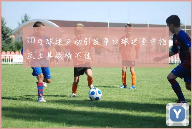 KD与球迷互动引发争议球迷竖中指反击其战绩不佳