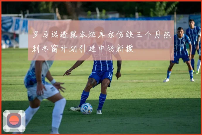 罗马诺透露本坦库尔伤缺三个月热刺冬窗计划引进中场新援