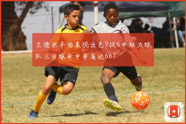 兰德尔半场表现出色9投6中助力球队三分球命中率高达667
