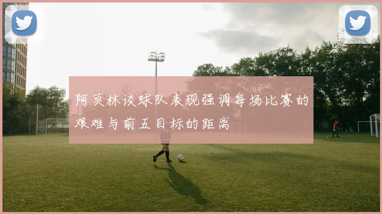 阿莫林谈球队表现强调每场比赛的艰难与前五目标的距离