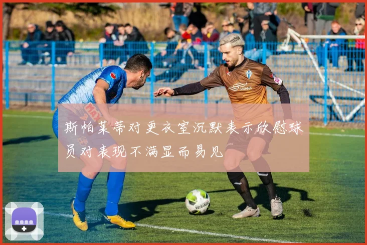 斯帕莱蒂对更衣室沉默表示欣慰球员对表现不满显而易见