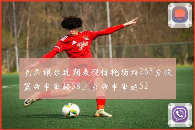 克尼佩尔近期表现惊艳场均265分投篮命中率超58三分命中率达52